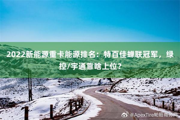 2022新能源重卡能源排名：特百佳蝉联冠军，绿控/宇通靠啥上位？