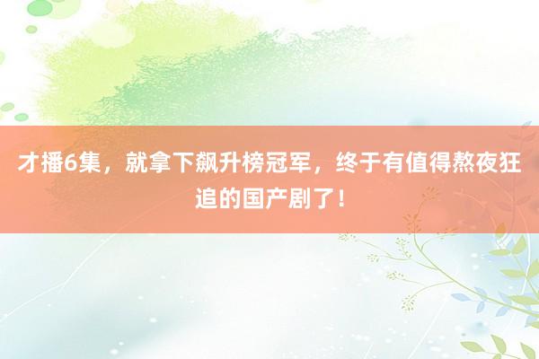 才播6集，就拿下飙升榜冠军，终于有值得熬夜狂追的国产剧了！