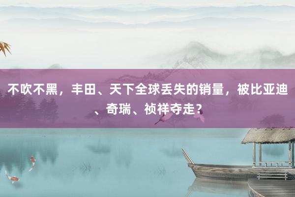 不吹不黑，丰田、天下全球丢失的销量，被比亚迪、奇瑞、祯祥夺走？