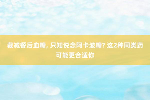 裁减餐后血糖, 只知说念阿卡波糖? 这2种同类药可能更合适你