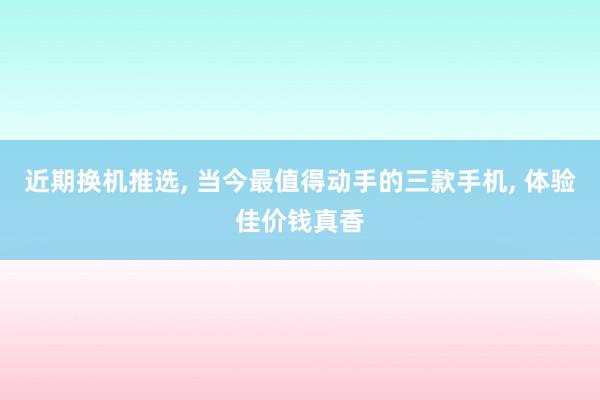 近期换机推选, 当今最值得动手的三款手机, 体验佳价钱真香