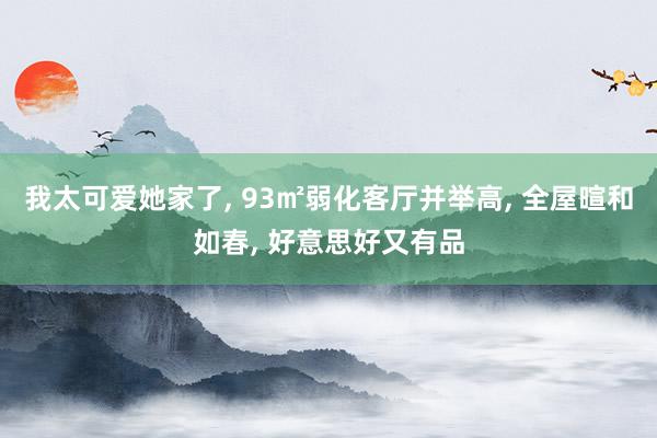 我太可爱她家了, 93㎡弱化客厅并举高, 全屋暄和如春, 好意思好又有品