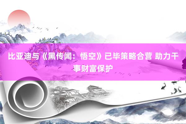 比亚迪与《黑传闻：悟空》已毕策略合营 助力干事财富保护